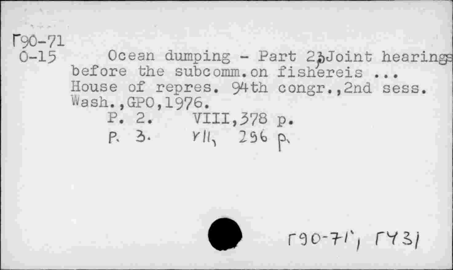 ﻿Г90-71 0-15
Ocean dumping - Part 2bJoint before the subcomm.on fishereis .
House of repres. 9^th congr.,2nd sess. Wash.,GP0,1976.
P. 2.	VIII,578 p.
p. 2>*	ИЦ 25b
ГЭО-?'/‘/ Г73>/